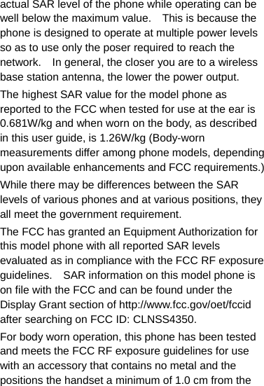 actual SAR level of the phone while operating can be well below the maximum value.    This is because the phone is designed to operate at multiple power levels so as to use only the poser required to reach the network.    In general, the closer you are to a wireless base station antenna, the lower the power output. The highest SAR value for the model phone as reported to the FCC when tested for use at the ear is 0.681W/kg and when worn on the body, as described in this user guide, is 1.26W/kg (Body-worn measurements differ among phone models, depending upon available enhancements and FCC requirements.) While there may be differences between the SAR levels of various phones and at various positions, they all meet the government requirement. The FCC has granted an Equipment Authorization for this model phone with all reported SAR levels evaluated as in compliance with the FCC RF exposure guidelines.    SAR information on this model phone is on file with the FCC and can be found under the Display Grant section of http://www.fcc.gov/oet/fccid after searching on FCC ID: CLNSS4350. For body worn operation, this phone has been tested and meets the FCC RF exposure guidelines for use with an accessory that contains no metal and the positions the handset a minimum of 1.0 cm from the 
