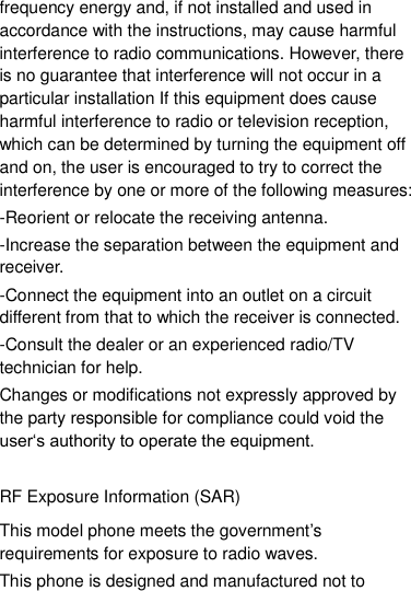 frequency energy and, if not installed and used in accordance with the instructions, may cause harmful interference to radio communications. However, there is no guarantee that interference will not occur in a particular installation If this equipment does cause harmful interference to radio or television reception, which can be determined by turning the equipment off and on, the user is encouraged to try to correct the interference by one or more of the following measures: -Reorient or relocate the receiving antenna. -Increase the separation between the equipment and receiver. -Connect the equipment into an outlet on a circuit different from that to which the receiver is connected. -Consult the dealer or an experienced radio/TV technician for help. Changes or modifications not expressly approved by the party responsible for compliance could void the user„s authority to operate the equipment.  RF Exposure Information (SAR) This model phone meets the government‟s requirements for exposure to radio waves. This phone is designed and manufactured not to 