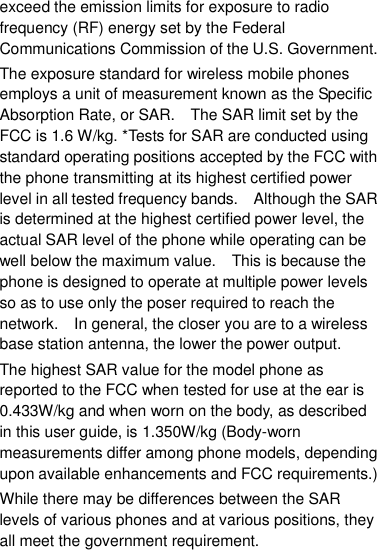 exceed the emission limits for exposure to radio frequency (RF) energy set by the Federal Communications Commission of the U.S. Government.     The exposure standard for wireless mobile phones employs a unit of measurement known as the Specific Absorption Rate, or SAR.    The SAR limit set by the FCC is 1.6 W/kg. *Tests for SAR are conducted using standard operating positions accepted by the FCC with the phone transmitting at its highest certified power level in all tested frequency bands.    Although the SAR is determined at the highest certified power level, the actual SAR level of the phone while operating can be well below the maximum value.    This is because the phone is designed to operate at multiple power levels so as to use only the poser required to reach the network.    In general, the closer you are to a wireless base station antenna, the lower the power output. The highest SAR value for the model phone as reported to the FCC when tested for use at the ear is 0.433W/kg and when worn on the body, as described in this user guide, is 1.350W/kg (Body-worn measurements differ among phone models, depending upon available enhancements and FCC requirements.) While there may be differences between the SAR levels of various phones and at various positions, they all meet the government requirement. 