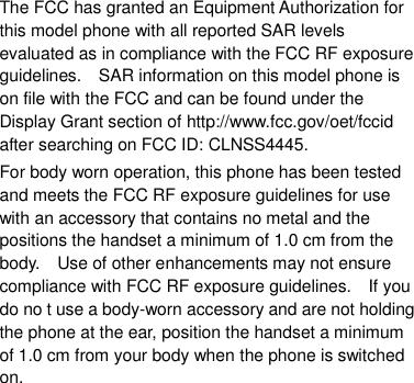 The FCC has granted an Equipment Authorization for this model phone with all reported SAR levels evaluated as in compliance with the FCC RF exposure guidelines.    SAR information on this model phone is on file with the FCC and can be found under the Display Grant section of http://www.fcc.gov/oet/fccid after searching on FCC ID: CLNSS4445. For body worn operation, this phone has been tested and meets the FCC RF exposure guidelines for use with an accessory that contains no metal and the positions the handset a minimum of 1.0 cm from the body.    Use of other enhancements may not ensure compliance with FCC RF exposure guidelines.    If you do no t use a body-worn accessory and are not holding the phone at the ear, position the handset a minimum of 1.0 cm from your body when the phone is switched on.  