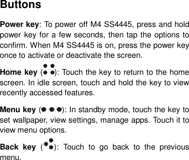 Buttons Power key: To power off M4 SS4445, press and hold power key for a few seconds, then tap the options to confirm. When M4 SS4445 is on, press the power key once to activate or deactivate the screen.   Home key ( ): Touch the key to return to the home screen. In idle screen, touch and hold the key to view recently accessed features. Menu key ( ): In standby mode, touch the key to set wallpaper, view settings, manage apps. Touch it to view menu options. Back  key  ( ):  Touch  to  go  back  to  the  previous menu.       