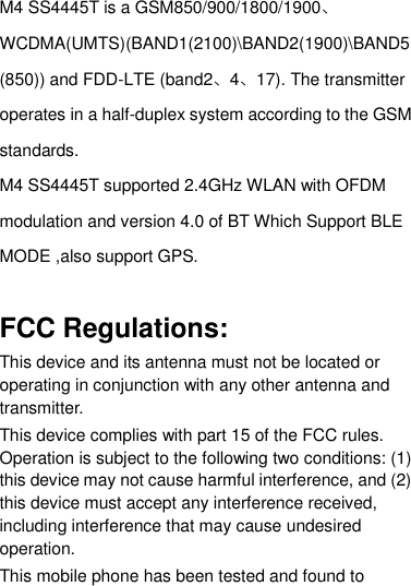 M4 SS4445T is a GSM850/900/1800/1900、 WCDMA(UMTS)(BAND1(2100)\BAND2(1900)\BAND5(850)) and FDD-LTE (band2、4、17). The transmitter operates in a half-duplex system according to the GSM standards. M4 SS4445T supported 2.4GHz WLAN with OFDM modulation and version 4.0 of BT Which Support BLE MODE ,also support GPS.  FCC Regulations: This device and its antenna must not be located or operating in conjunction with any other antenna and transmitter. This device complies with part 15 of the FCC rules. Operation is subject to the following two conditions: (1) this device may not cause harmful interference, and (2) this device must accept any interference received, including interference that may cause undesired operation. This mobile phone has been tested and found to 