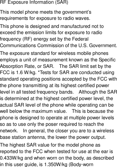 RF Exposure Information (SAR) This model phone meets the government‟s requirements for exposure to radio waves. This phone is designed and manufactured not to exceed the emission limits for exposure to radio frequency (RF) energy set by the Federal Communications Commission of the U.S. Government.     The exposure standard for wireless mobile phones employs a unit of measurement known as the Specific Absorption Rate, or SAR.    The SAR limit set by the FCC is 1.6 W/kg. *Tests for SAR are conducted using standard operating positions accepted by the FCC with the phone transmitting at its highest certified power level in all tested frequency bands.    Although the SAR is determined at the highest certified power level, the actual SAR level of the phone while operating can be well below the maximum value.    This is because the phone is designed to operate at multiple power levels so as to use only the poser required to reach the network.    In general, the closer you are to a wireless base station antenna, the lower the power output. The highest SAR value for the model phone as reported to the FCC when tested for use at the ear is 0.433W/kg and when worn on the body, as described in this user guide, is 1.350W/kg (Body-worn 