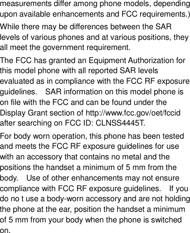measurements differ among phone models, depending upon available enhancements and FCC requirements.) While there may be differences between the SAR levels of various phones and at various positions, they all meet the government requirement. The FCC has granted an Equipment Authorization for this model phone with all reported SAR levels evaluated as in compliance with the FCC RF exposure guidelines.    SAR information on this model phone is on file with the FCC and can be found under the Display Grant section of http://www.fcc.gov/oet/fccid after searching on FCC ID: CLNSS4445T. For body worn operation, this phone has been tested and meets the FCC RF exposure guidelines for use with an accessory that contains no metal and the positions the handset a minimum of 5 mm from the body.    Use of other enhancements may not ensure compliance with FCC RF exposure guidelines.    If you do no t use a body-worn accessory and are not holding the phone at the ear, position the handset a minimum of 5 mm from your body when the phone is switched on.  