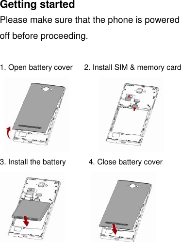 Getting started Please make sure that the phone is powered off before proceeding.  1. Open battery cover    2. Install SIM &amp; memory card                3. Install the battery            4. Close battery cover         