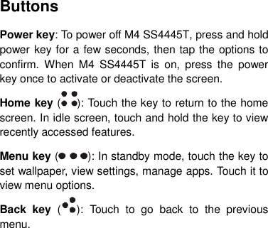 Buttons Power key: To power off M4 SS4445T, press and hold power key for a few seconds, then tap the options to confirm. When  M4  SS4445T  is  on,  press  the  power key once to activate or deactivate the screen.   Home key ( ): Touch the key to return to the home screen. In idle screen, touch and hold the key to view recently accessed features. Menu key ( ): In standby mode, touch the key to set wallpaper, view settings, manage apps. Touch it to view menu options. Back  key  ( ):  Touch  to  go  back  to  the  previous menu.       