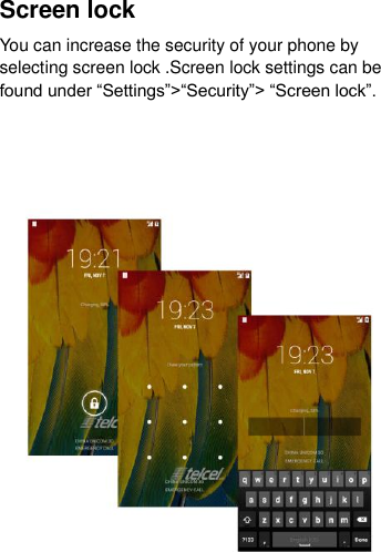 Screen lock You can increase the security of your phone by selecting screen lock .Screen lock settings can be found under “Settings”&gt;“Security”&gt; “Screen lock”.    