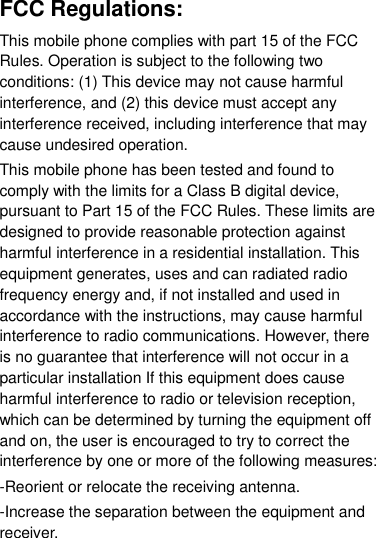 FCC Regulations: This mobile phone complies with part 15 of the FCC Rules. Operation is subject to the following two conditions: (1) This device may not cause harmful interference, and (2) this device must accept any interference received, including interference that may cause undesired operation. This mobile phone has been tested and found to comply with the limits for a Class B digital device, pursuant to Part 15 of the FCC Rules. These limits are designed to provide reasonable protection against harmful interference in a residential installation. This equipment generates, uses and can radiated radio frequency energy and, if not installed and used in accordance with the instructions, may cause harmful interference to radio communications. However, there is no guarantee that interference will not occur in a particular installation If this equipment does cause harmful interference to radio or television reception, which can be determined by turning the equipment off and on, the user is encouraged to try to correct the interference by one or more of the following measures: -Reorient or relocate the receiving antenna. -Increase the separation between the equipment and receiver. 