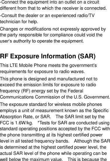 -Connect the equipment into an outlet on a circuit different from that to which the receiver is connected. -Consult the dealer or an experienced radio/TV technician for help. Changes or modifications not expressly approved by the party responsible for compliance could void the user„s authority to operate the equipment.  RF Exposure Information (SAR) This LTE Mobile Phone meets the government‟s requirements for exposure to radio waves. This phone is designed and manufactured not to exceed the emission limits for exposure to radio frequency (RF) energy set by the Federal Communications Commission of the U.S. Government.     The exposure standard for wireless mobile phones employs a unit of measurement known as the Specific Absorption Rate, or SAR.    The SAR limit set by the FCC is 1.6W/kg.    *Tests for SAR are conducted using standard operating positions accepted by the FCC with the phone transmitting at its highest certified power level in all tested frequency bands.    Although the SAR is determined at the highest certified power level, the actual SAR level of the phone while operating can be well below the maximum value.    This is because the 