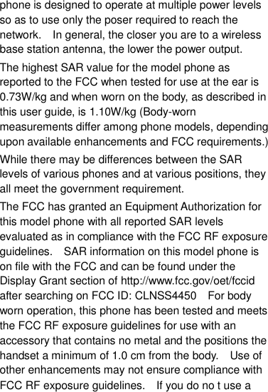 phone is designed to operate at multiple power levels so as to use only the poser required to reach the network.    In general, the closer you are to a wireless base station antenna, the lower the power output. The highest SAR value for the model phone as reported to the FCC when tested for use at the ear is 0.73W/kg and when worn on the body, as described in this user guide, is 1.10W/kg (Body-worn measurements differ among phone models, depending upon available enhancements and FCC requirements.) While there may be differences between the SAR levels of various phones and at various positions, they all meet the government requirement. The FCC has granted an Equipment Authorization for this model phone with all reported SAR levels evaluated as in compliance with the FCC RF exposure guidelines.    SAR information on this model phone is on file with the FCC and can be found under the Display Grant section of http://www.fcc.gov/oet/fccid after searching on FCC ID: CLNSS4450    For body worn operation, this phone has been tested and meets the FCC RF exposure guidelines for use with an accessory that contains no metal and the positions the handset a minimum of 1.0 cm from the body.  Use of other enhancements may not ensure compliance with FCC RF exposure guidelines.    If you do no t use a 