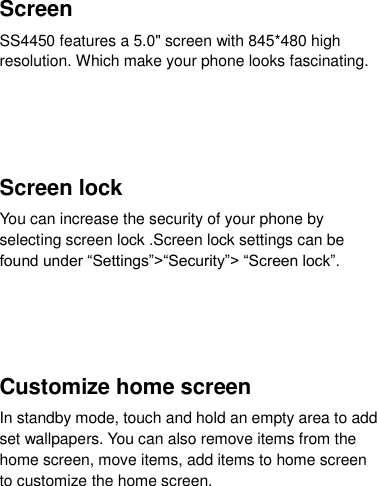  Screen SS4450 features a 5.0&quot; screen with 845*480 high resolution. Which make your phone looks fascinating.         Screen lock You can increase the security of your phone by selecting screen lock .Screen lock settings can be found under “Settings”&gt;“Security”&gt; “Screen lock”.     Customize home screen In standby mode, touch and hold an empty area to add set wallpapers. You can also remove items from the home screen, move items, add items to home screen to customize the home screen.  