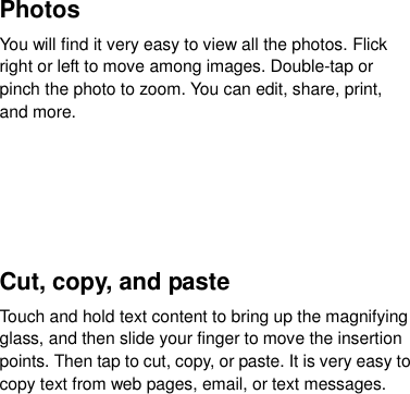  Photos   You will find it very easy to view all the photos. Flick right or left to move among images. Double-tap or pinch the photo to zoom. You can edit, share, print, and more.     Cut, copy, and paste Touch and hold text content to bring up the magnifying glass, and then slide your finger to move the insertion points. Then tap to cut, copy, or paste. It is very easy to copy text from web pages, email, or text messages.       