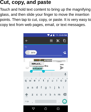 Cut, copy, and paste Touch and hold text content to bring up the magnifying glass, and then slide your finger to move the insertion points. Then tap to cut, copy, or paste. It is very easy to copy text from web pages, email, or text messages.     