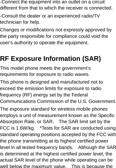 -Connect the equipment into an outlet on a circuit different from that to which the receiver is connected. -Consult the dealer or an experienced radio/TV technician for help. Changes or modifications not expressly approved by the party responsible for compliance could void the user‘s authority to operate the equipment.  RF Exposure Information (SAR) This model phone meets the government’s requirements for exposure to radio waves. This phone is designed and manufactured not to exceed the emission limits for exposure to radio frequency (RF) energy set by the Federal Communications Commission of the U.S. Government.   The exposure standard for wireless mobile phones employs a unit of measurement known as the Specific Absorption Rate, or SAR.    The SAR limit set by the FCC is 1.6W/kg.    *Tests for SAR are conducted using standard operating positions accepted by the FCC with the phone transmitting at its highest certified power level in all tested frequency bands.    Although the SAR is determined at the highest certified power level, the actual SAR level of the phone while operating can be well below the maximum value.    This is because the 