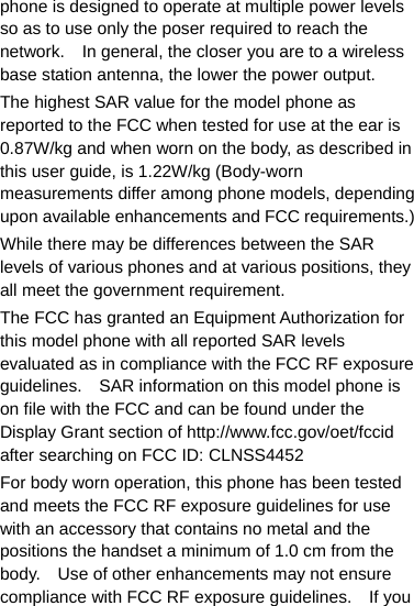 phone is designed to operate at multiple power levels so as to use only the poser required to reach the network.    In general, the closer you are to a wireless base station antenna, the lower the power output. The highest SAR value for the model phone as reported to the FCC when tested for use at the ear is 0.87W/kg and when worn on the body, as described in this user guide, is 1.22W/kg (Body-worn measurements differ among phone models, depending upon available enhancements and FCC requirements.) While there may be differences between the SAR levels of various phones and at various positions, they all meet the government requirement. The FCC has granted an Equipment Authorization for this model phone with all reported SAR levels evaluated as in compliance with the FCC RF exposure guidelines.    SAR information on this model phone is on file with the FCC and can be found under the Display Grant section of http://www.fcc.gov/oet/fccid after searching on FCC ID: CLNSS4452 For body worn operation, this phone has been tested and meets the FCC RF exposure guidelines for use with an accessory that contains no metal and the positions the handset a minimum of 1.0 cm from the body.    Use of other enhancements may not ensure compliance with FCC RF exposure guidelines.    If you 