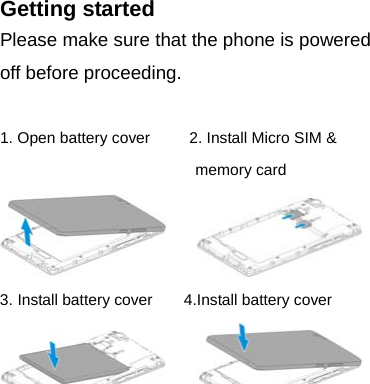 Getting started Please make sure that the phone is powered off before proceeding.  1. Open battery cover          2. Install Micro SIM &amp; memory card       3. Install battery cover        4.Install battery cover          