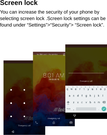 Screen lock You can increase the security of your phone by selecting screen lock .Screen lock settings can be found under “Settings”&gt;“Security”&gt; “Screen lock”.     