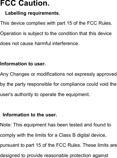 FCC Caution.Labelling requirements.This device complies with part 15 of the FCC Rules.Operation is subject to the condition that this devicedoes not cause harmful interference.Information to user.Any Changes or modifications not expressly approvedby the party responsible for compliance could void theuser&apos;s authority to operate the equipment.Information to the user.Note: This equipment has been tested and found tocomply with the limits for a Class B digital device,pursuant to part 15 of the FCC Rules. These limits aredesigned to provide reasonable protection against