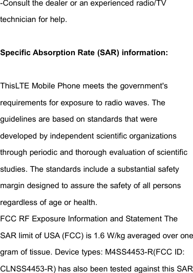 -Consult the dealer or an experienced radio/TVtechnician for help.Specific Absorption Rate (SAR) information:ThisLTE Mobile Phone meets the government&apos;srequirements for exposure to radio waves. Theguidelines are based on standards that weredeveloped by independent scientific organizationsthrough periodic and thorough evaluation of scientificstudies. The standards include a substantial safetymargin designed to assure the safety of all personsregardless of age or health.FCC RF Exposure Information and Statement TheSAR limit of USA (FCC) is 1.6 W/kg averaged over onegram of tissue. Device types: M4SS4453-R(FCC ID:CLNSS4453-R) has also been tested against this SAR
