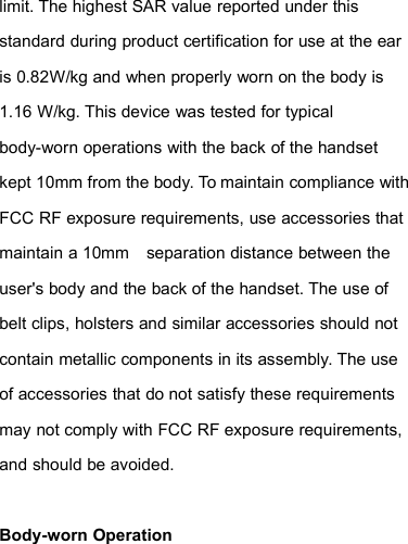 limit. The highest SAR value reported under thisstandard during product certification for use at the earis 0.82W/kg and when properly worn on the body is1.16 W/kg. This device was tested for typicalbody-worn operations with the back of the handsetkept 10mm from the body. To maintain compliance withFCC RF exposure requirements, use accessories thatmaintain a 10mm separation distance between theuser&apos;s body and the back of the handset. The use ofbelt clips, holsters and similar accessories should notcontain metallic components in its assembly. The useof accessories that do not satisfy these requirementsmay not comply with FCC RF exposure requirements,and should be avoided.Body-worn Operation