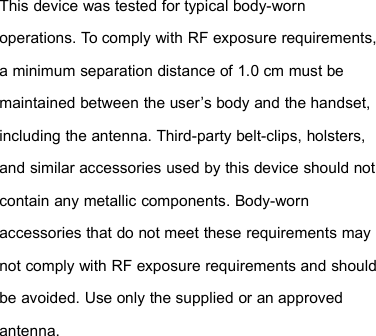 This device was tested for typical body-wornoperations. To comply with RF exposure requirements,a minimum separation distance of 1.0 cm must bemaintained between the user’s body and the handset,including the antenna. Third-party belt-clips, holsters,and similar accessories used by this device should notcontain any metallic components. Body-wornaccessories that do not meet these requirements maynot comply with RF exposure requirements and shouldbe avoided. Use only the supplied or an approvedantenna.