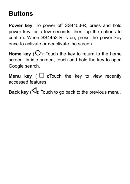 ButtonsPower key: To power off SS4453-R, press and holdpower key for a few seconds, then tap the options toconfirm. When SS4453-R is on, press the power keyonce to activate or deactivate the screen.Home key ( ): Touch the key to return to the homescreen. In idle screen, touch and hold the key to openGoogle search.Menu key ( ):Touch the key to view recentlyaccessed features.Back key ( ): Touch to go back to the previous menu.