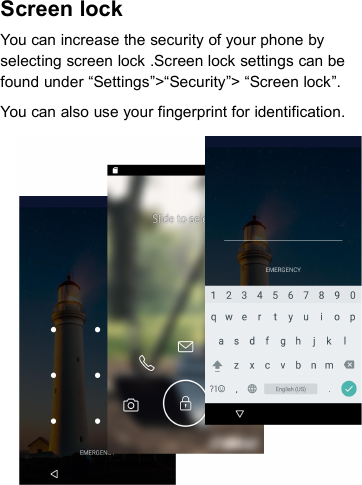 Screen lockYou can increase the security of your phone byselecting screen lock .Screen lock settings can befound under “Settings”&gt;“Security”&gt; “Screen lock”.You can also use your fingerprint for identification.