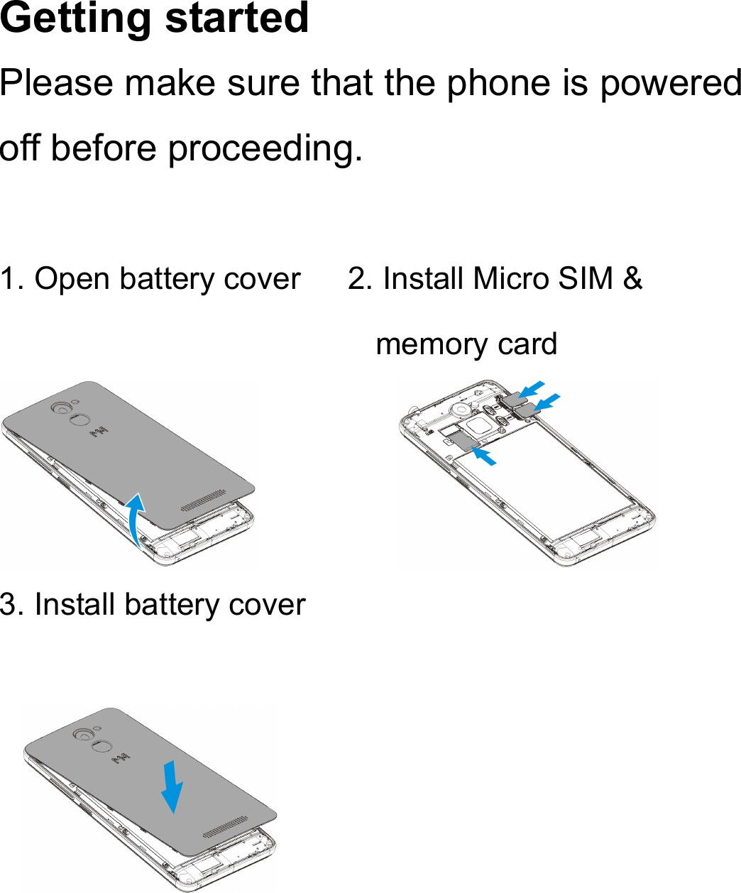 Getting started Please make sure that the phone is powered off before proceeding.  1. Open battery cover      2. Install Micro SIM &amp; memory card            3. Install battery cover                        