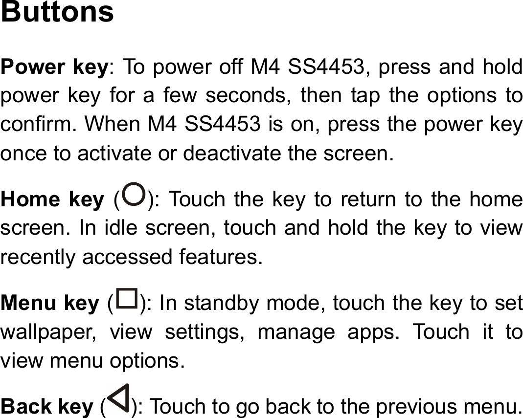 Buttons Power key: To power off M4 SS4453, press and hold power key for a few seconds, then tap the options to confirm. When M4 SS4453 is on, press the power key once to activate or deactivate the screen.   Home key ( ): Touch the key to return to the home screen. In idle screen, touch and hold the key to view recently accessed features. Menu key ( ): In standby mode, touch the key to set wallpaper, view settings, manage apps. Touch it to view menu options. Back key ( ): Touch to go back to the previous menu.        