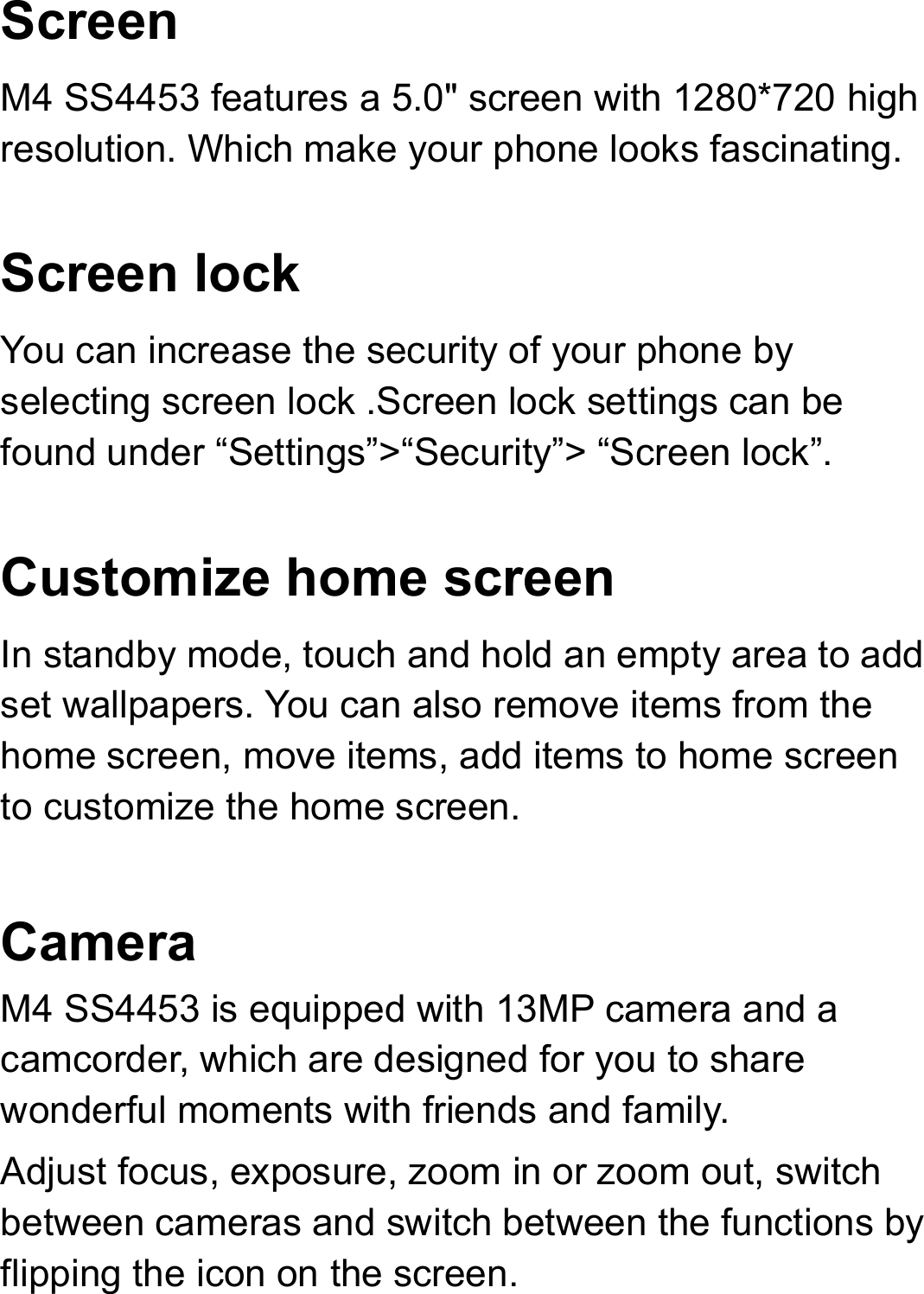 Screen M4 SS4453 features a 5.0&quot; screen with 1280*720 high resolution. Which make your phone looks fascinating.      Screen lock You can increase the security of your phone by selecting screen lock .Screen lock settings can be found under “Settings”&gt;“Security”&gt; “Screen lock”.  Customize home screen In standby mode, touch and hold an empty area to add set wallpapers. You can also remove items from the home screen, move items, add items to home screen to customize the home screen.  Camera  M4 SS4453 is equipped with 13MP camera and a camcorder, which are designed for you to share wonderful moments with friends and family. Adjust focus, exposure, zoom in or zoom out, switch between cameras and switch between the functions by flipping the icon on the screen. 