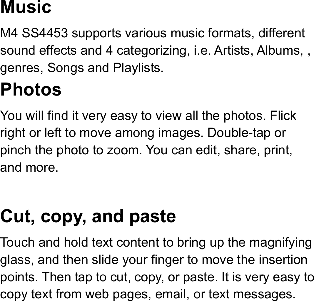 Music  M4 SS4453 supports various music formats, different sound effects and 4 categorizing, i.e. Artists, Albums, , genres, Songs and Playlists. Photos  You will find it very easy to view all the photos. Flick right or left to move among images. Double-tap or pinch the photo to zoom. You can edit, share, print, and more.  Cut, copy, and paste Touch and hold text content to bring up the magnifying glass, and then slide your finger to move the insertion points. Then tap to cut, copy, or paste. It is very easy to copy text from web pages, email, or text messages. 