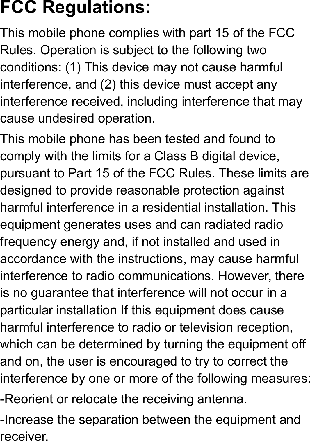 FCC Regulations: This mobile phone complies with part 15 of the FCC Rules. Operation is subject to the following two conditions: (1) This device may not cause harmful interference, and (2) this device must accept any interference received, including interference that may cause undesired operation. This mobile phone has been tested and found to comply with the limits for a Class B digital device, pursuant to Part 15 of the FCC Rules. These limits are designed to provide reasonable protection against harmful interference in a residential installation. This equipment generates uses and can radiated radio frequency energy and, if not installed and used in accordance with the instructions, may cause harmful interference to radio communications. However, there is no guarantee that interference will not occur in a particular installation If this equipment does cause harmful interference to radio or television reception, which can be determined by turning the equipment off and on, the user is encouraged to try to correct the interference by one or more of the following measures: -Reorient or relocate the receiving antenna. -Increase the separation between the equipment and receiver. 