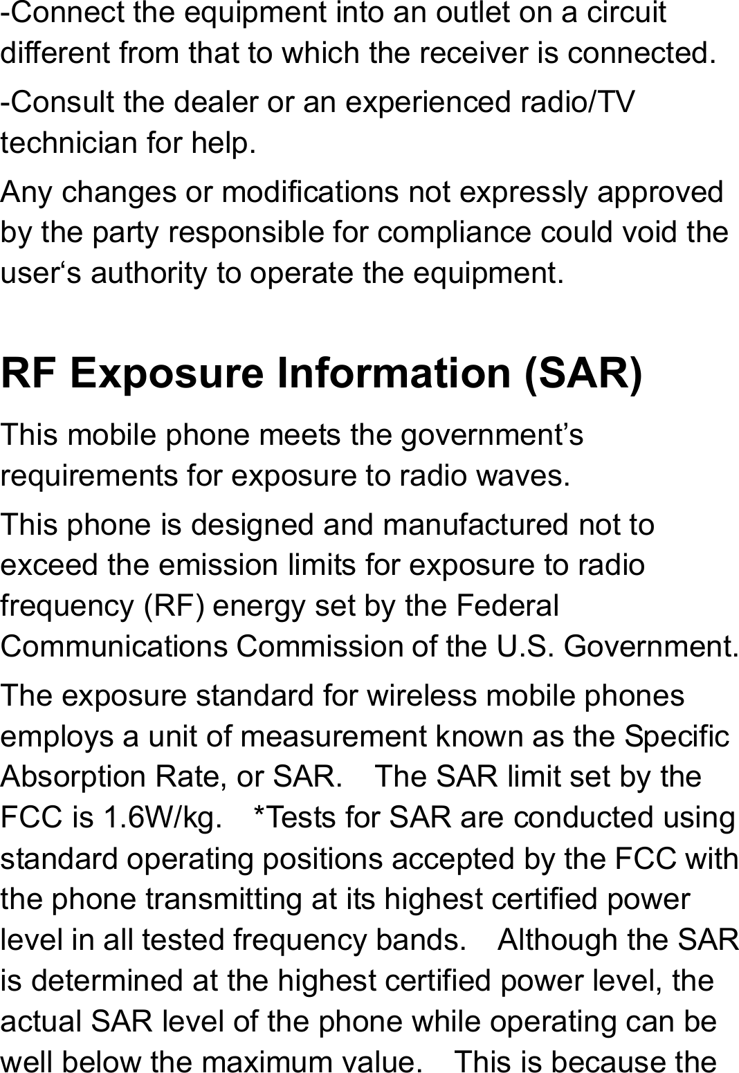 -Connect the equipment into an outlet on a circuit different from that to which the receiver is connected. -Consult the dealer or an experienced radio/TV technician for help. Any changes or modifications not expressly approved by the party responsible for compliance could void the user‘s authority to operate the equipment.  RF Exposure Information (SAR) This mobile phone meets the government’s requirements for exposure to radio waves. This phone is designed and manufactured not to exceed the emission limits for exposure to radio frequency (RF) energy set by the Federal Communications Commission of the U.S. Government.   The exposure standard for wireless mobile phones employs a unit of measurement known as the Specific Absorption Rate, or SAR.    The SAR limit set by the FCC is 1.6W/kg.    *Tests for SAR are conducted using standard operating positions accepted by the FCC with the phone transmitting at its highest certified power level in all tested frequency bands.    Although the SAR is determined at the highest certified power level, the actual SAR level of the phone while operating can be well below the maximum value.    This is because the 