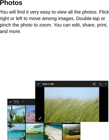 Photos  You will find it very easy to view all the photos. Flick right or left to move among images. Double-tap or pinch the photo to zoom. You can edit, share, print, and more.   