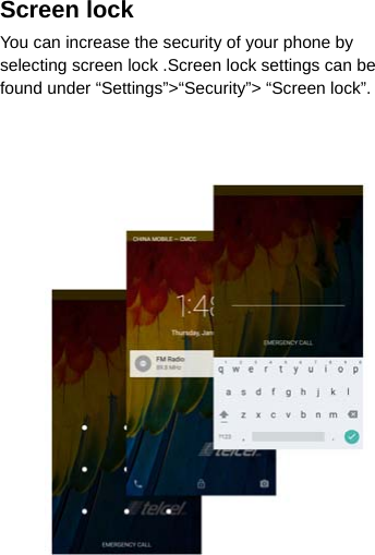 Screen lock You can increase the security of your phone by selecting screen lock .Screen lock settings can be found under “Settings”&gt;“Security”&gt; “Screen lock”.                   