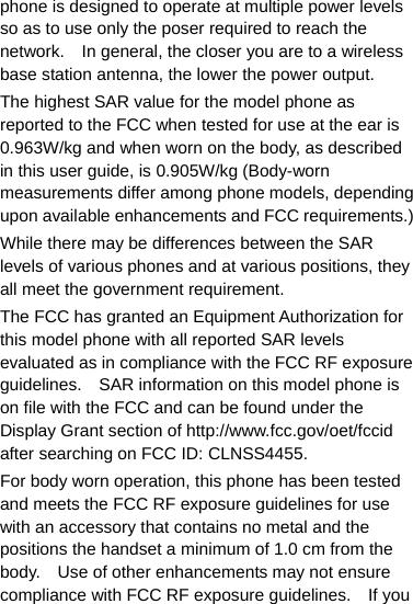phone is designed to operate at multiple power levels so as to use only the poser required to reach the network.    In general, the closer you are to a wireless base station antenna, the lower the power output. The highest SAR value for the model phone as reported to the FCC when tested for use at the ear is 0.963W/kg and when worn on the body, as described in this user guide, is 0.905W/kg (Body-worn measurements differ among phone models, depending upon available enhancements and FCC requirements.) While there may be differences between the SAR levels of various phones and at various positions, they all meet the government requirement. The FCC has granted an Equipment Authorization for this model phone with all reported SAR levels evaluated as in compliance with the FCC RF exposure guidelines.    SAR information on this model phone is on file with the FCC and can be found under the Display Grant section of http://www.fcc.gov/oet/fccid after searching on FCC ID: CLNSS4455. For body worn operation, this phone has been tested and meets the FCC RF exposure guidelines for use with an accessory that contains no metal and the positions the handset a minimum of 1.0 cm from the body.    Use of other enhancements may not ensure compliance with FCC RF exposure guidelines.    If you 