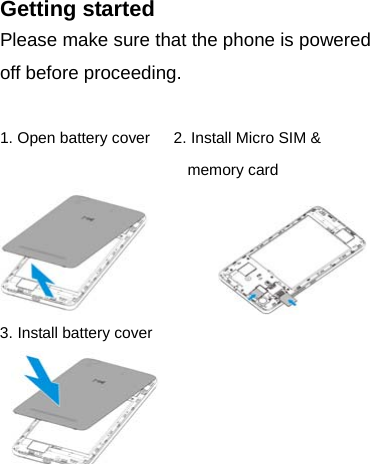 Getting started Please make sure that the phone is powered off before proceeding.  1. Open battery cover      2. Install Micro SIM &amp; memory card            3. Install battery cover     
