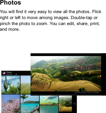 Photos   You will find it very easy to view all the photos. Flick right or left to move among images. Double-tap or pinch the photo to zoom. You can edit, share, print, and more.        