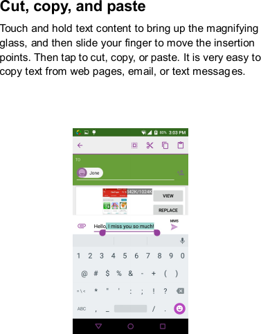 Cut, copy, and paste Touch and hold text content to bring up the magnifying glass, and then slide your finger to move the insertion points. Then tap to cut, copy, or paste. It is very easy to copy text from web pages, email, or text messages.     