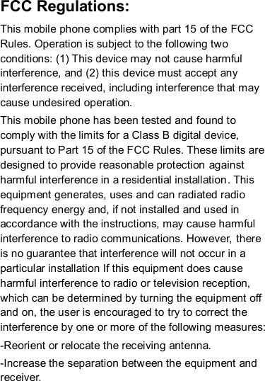 FCC Regulations: This mobile phone complies with part 15 of the FCC Rules. Operation is subject to the following two conditions: (1) This device may not cause harmful interference, and (2) this device must accept any interference received, including interference that may cause undesired operation. This mobile phone has been tested and found to comply with the limits for a Class B digital device, pursuant to Part 15 of the FCC Rules. These limits are designed to provide reasonable protection against harmful interference in a residential installation. This equipment generates, uses and can radiated radio frequency energy and, if not installed and used in accordance with the instructions, may cause harmful interference to radio communications. However,  there is no guarantee that interference will not occur in a particular installation If this equipment does cause harmful interference to radio or television reception, which can be determined by turning the equipment off and on, the user is encouraged to try to correct the interference by one or more of the following measures:  -Reorient or relocate the receiving antenna. -Increase the separation between the equipment and receiver. 