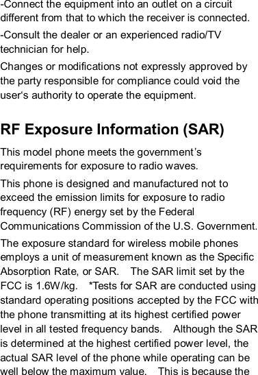 -Connect the equipment into an outlet on a circuit different from that to which the receiver is connected. -Consult the dealer or an experienced radio/TV technician for help. Changes or modifications not expressly approved by the party responsible for compliance could void the user‘s authority to operate the equipment.   RF Exposure Information (SAR) This model phone meets the government’s requirements for exposure to radio waves.  This phone is designed and manufactured not to exceed the emission limits for exposure to radio frequency (RF) energy set by the Federal Communications Commission of the U.S. Government.    The exposure standard for wireless mobile phones employs a unit of measurement known as the Specific Absorption Rate, or SAR.    The SAR limit set by the FCC is 1.6W/kg.    *Tests for SAR are conducted using standard operating positions accepted by the FCC with the phone transmitting at its highest certified power level in all tested frequency bands.    Although the SAR is determined at the highest certified power level, the actual SAR level of the phone while operating can be well below the maximum value.    This is because the 