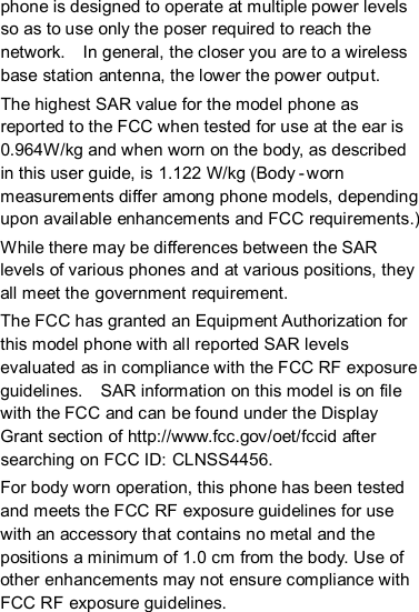 phone is designed to operate at multiple power levels so as to use only the poser required to reach the network.    In general, the closer you are to a wireless base station antenna, the lower the power output. The highest SAR value for the model phone as reported to the FCC when tested for use at the ear is 0.964W/kg and when worn on the body, as described in this user guide, is 1.122 W/kg (Body -worn measurements differ among phone models, depending upon available enhancements and FCC requirements.) While there may be differences between the SAR levels of various phones and at various positions, they all meet the government requirement. The FCC has granted an Equipment Authorization for this model phone with all reported SAR levels evaluated as in compliance with the FCC RF exposure guidelines.    SAR information on this model is on file with the FCC and can be found under the Display Grant section of http://www.fcc.gov/oet/fccid after searching on FCC ID: CLNSS4456. For body worn operation, this phone has been tested and meets the FCC RF exposure guidelines for use with an accessory that contains no metal and the positions a minimum of 1.0 cm from the body. Use of other enhancements may not ensure compliance with FCC RF exposure guidelines.   