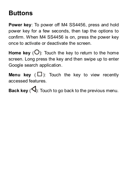 Buttons Power key: To power off  M4 SS4456, press  and hold power  key for  a few  seconds,  then tap the  options to confirm. When M4 SS4456 is on, press the power key once to activate or deactivate the screen.   Home key ( ): Touch the  key to return to the home screen. Long press the key and then swipe up to enter Google search application. Menu  key  ( ):  Touch  the  key  to  view  recently accessed features. Back key ( ): Touch to go back to the previous menu.         