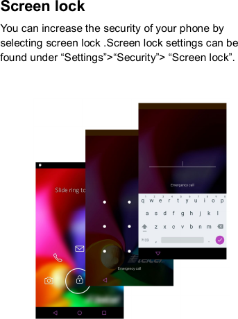 Screen lock You can increase the security of your phone by selecting screen lock .Screen lock settings can be found under “Settings”&gt;“Security”&gt; “Screen lock”.       