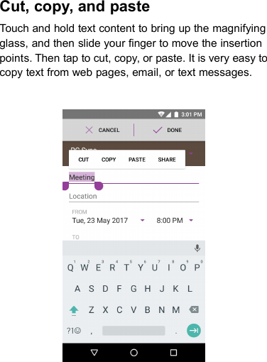 Cut, copy, and pasteTouch and hold text content to bring up the magnifyingglass, and then slide your finger to move the insertionpoints. Then tap to cut, copy, or paste. It is very easy tocopy text from web pages, email, or text messages.