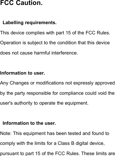 FCC Caution.Labelling requirements.This device complies with part 15 of the FCC Rules.Operation is subject to the condition that this devicedoes not cause harmful interference.Information to user.Any Changes or modifications not expressly approvedby the party responsible for compliance could void theuser&apos;s authority to operate the equipment.Information to the user.Note: This equipment has been tested and found tocomply with the limits for a Class B digital device,pursuant to part 15 of the FCC Rules. These limits are