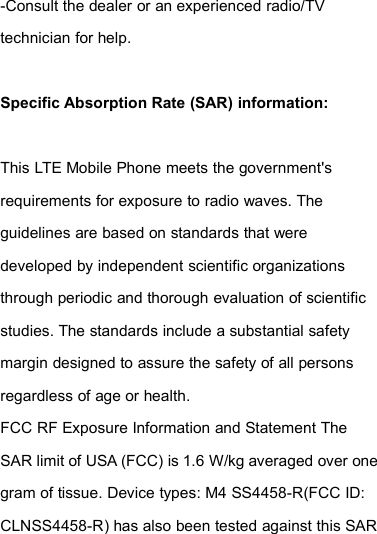 -Consult the dealer or an experienced radio/TVtechnician for help.Specific Absorption Rate (SAR) information:This LTE Mobile Phone meets the government&apos;srequirements for exposure to radio waves. Theguidelines are based on standards that weredeveloped by independent scientific organizationsthrough periodic and thorough evaluation of scientificstudies. The standards include a substantial safetymargin designed to assure the safety of all personsregardless of age or health.FCC RF Exposure Information and Statement TheSAR limit of USA (FCC) is 1.6 W/kg averaged over onegram of tissue. Device types: M4 SS4458-R(FCC ID:CLNSS4458-R) has also been tested against this SAR