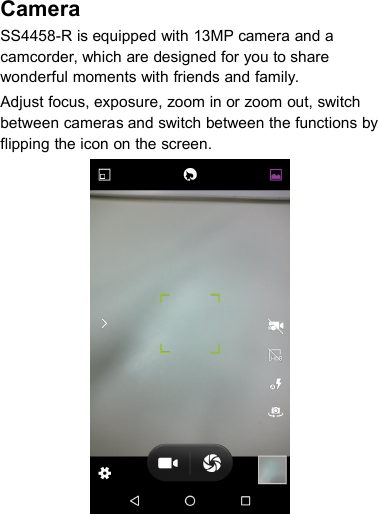 CameraSS4458-R is equipped with 13MP camera and acamcorder, which are designed for you to sharewonderful moments with friends and family.Adjust focus, exposure, zoom in or zoom out, switchbetween cameras and switch between the functions byflipping the icon on the screen.