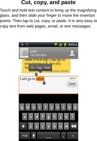 Cut, copy, and paste Touch and hold text content to bring up the magnifying glass, and then slide your finger to move the insertion points. Then tap to cut, copy, or paste. It is very easy to copy text from web pages, email, or text messages.    