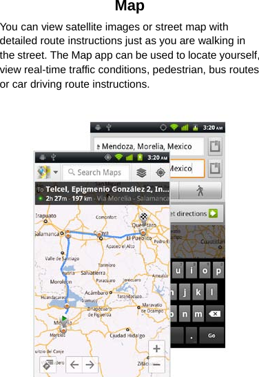 Map You can view satellite images or street map with detailed route instructions just as you are walking in the street. The Map app can be used to locate yourself, view real-time traffic conditions, pedestrian, bus routes or car driving route instructions.   